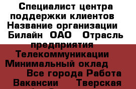 Специалист центра поддержки клиентов › Название организации ­ Билайн, ОАО › Отрасль предприятия ­ Телекоммуникации › Минимальный оклад ­ 37 300 - Все города Работа » Вакансии   . Тверская обл.,Осташков г.